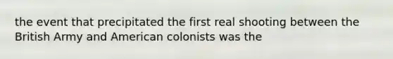 the event that precipitated the first real shooting between the British Army and American colonists was the