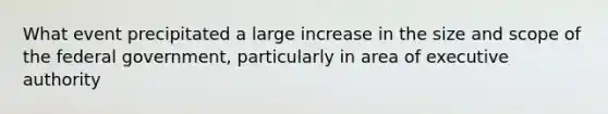 What event precipitated a large increase in the size and scope of the federal government, particularly in area of executive authority