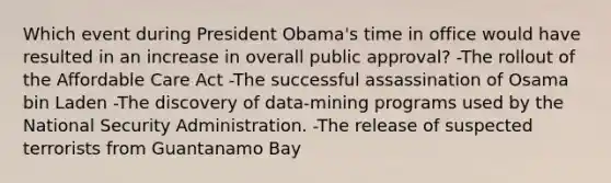 Which event during President Obama's time in office would have resulted in an increase in overall public approval? -The rollout of the Affordable Care Act -The successful assassination of Osama bin Laden -The discovery of data-mining programs used by the National Security Administration. -The release of suspected terrorists from Guantanamo Bay