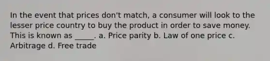 In the event that prices don't match, a consumer will look to the lesser price country to buy the product in order to save money. This is known as _____. a. Price parity b. Law of one price c. Arbitrage d. Free trade