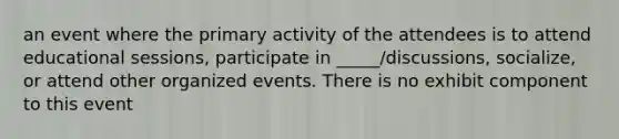 an event where the primary activity of the attendees is to attend educational sessions, participate in _____/discussions, socialize, or attend other organized events. There is no exhibit component to this event