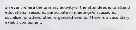 an event where the primary activity of the attendees is to attend educational sessions, participate in meetings/discussions, socialize, or attend other organized events. There is a secondary exhibit component.