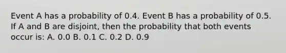 Event A has a probability of 0.4. Event B has a probability of 0.5. If A and B are disjoint, then the probability that both events occur is: A. 0.0 B. 0.1 C. 0.2 D. 0.9