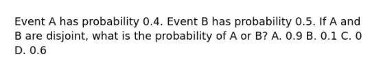 Event A has probability 0.4. Event B has probability 0.5. If A and B are disjoint, what is the probability of A or B? A. 0.9 B. 0.1 C. 0 D. 0.6