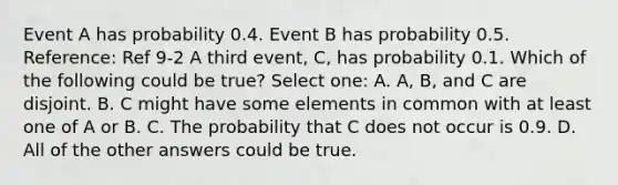 Event A has probability 0.4. Event B has probability 0.5. Reference: Ref 9-2 A third event, C, has probability 0.1. Which of the following could be true? Select one: A. A, B, and C are disjoint. B. C might have some elements in common with at least one of A or B. C. The probability that C does not occur is 0.9. D. All of the other answers could be true.