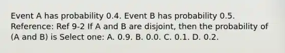 Event A has probability 0.4. Event B has probability 0.5. Reference: Ref 9-2 If A and B are disjoint, then the probability of (A and B) is Select one: A. 0.9. B. 0.0. C. 0.1. D. 0.2.