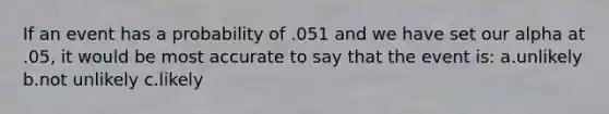 If an event has a probability of .051 and we have set our alpha at .05, it would be most accurate to say that the event is: a.unlikely b.not unlikely c.likely