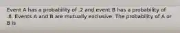 Event A has a probability of .2 and event B has a probability of .8. Events A and B are mutually exclusive. The probability of A or B is