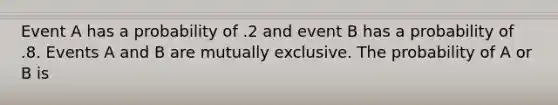 Event A has a probability of .2 and event B has a probability of .8. Events A and B are mutually exclusive. The probability of A or B is