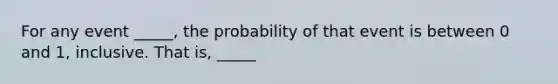 For any event _____, the probability of that event is between 0 and 1, inclusive. That is, _____