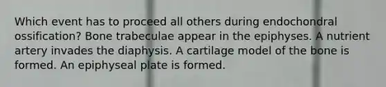 Which event has to proceed all others during endochondral ossification? Bone trabeculae appear in the epiphyses. A nutrient artery invades the diaphysis. A cartilage model of the bone is formed. An epiphyseal plate is formed.