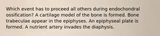 Which event has to proceed all others during endochondral ossification? A cartilage model of the bone is formed. Bone trabeculae appear in the epiphyses. An epiphyseal plate is formed. A nutrient artery invades the diaphysis.