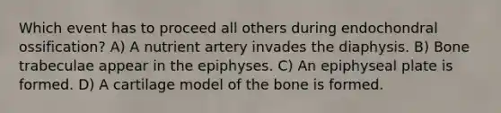 Which event has to proceed all others during endochondral ossification? A) A nutrient artery invades the diaphysis. B) Bone trabeculae appear in the epiphyses. C) An epiphyseal plate is formed. D) A cartilage model of the bone is formed.