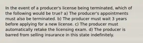 In the event of a producer's license being terminated, which of the following would be true? a) The producer's appointments must also be terminated. b) The producer must wait 3 years before applying for a new license. c) The producer must automatically retake the licensing exam. d) The producer is barred from selling insurance in this state indefinitely.