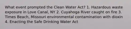 What event prompted the Clean Water Act? 1. Hazardous waste exposure in Love Canal, NY 2. Cuyahoga River caught on fire 3. Times Beach, Missouri environmental contamination with dioxin 4. Enacting the Safe Drinking Water Act