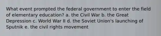 What event prompted the federal government to enter the field of elementary education? a. the Civil War b. the Great Depression c. World War II d. the Soviet Union's launching of Sputnik e. <a href='https://www.questionai.com/knowledge/kwq766eC44-the-civil-rights-movement' class='anchor-knowledge'>the civil rights movement</a>