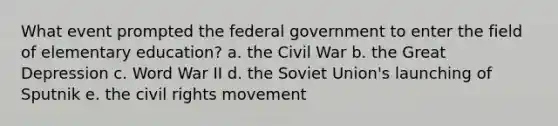 What event prompted the federal government to enter the field of elementary education? a. the Civil War b. the Great Depression c. Word War II d. the Soviet Union's launching of Sputnik e. the civil rights movement