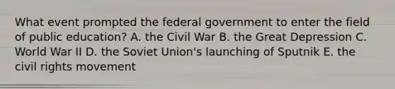 What event prompted the federal government to enter the field of public education? A. the Civil War B. the Great Depression C. World War II D. the Soviet Union's launching of Sputnik E. the civil rights movement