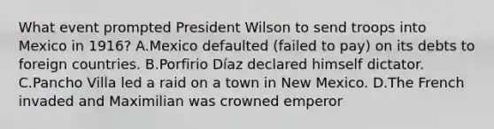 What event prompted President Wilson to send troops into Mexico in 1916? A.Mexico defaulted (failed to pay) on its debts to foreign countries. B.Porfirio Díaz declared himself dictator. C.Pancho Villa led a raid on a town in New Mexico. D.The French invaded and Maximilian was crowned emperor