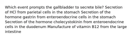 Which event prompts the gallbladder to secrete bile? Secretion of HCl from parietal cells in <a href='https://www.questionai.com/knowledge/kLccSGjkt8-the-stomach' class='anchor-knowledge'>the stomach</a> Secretion of the hormone gastrin from enteroendocrine cells in the stomach Secretion of the hormone cholecystokinin from enteroendocrine cells in the duodenum Manufacture of vitamin B12 from the <a href='https://www.questionai.com/knowledge/kGQjby07OK-large-intestine' class='anchor-knowledge'>large intestine</a>