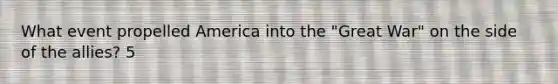 What event propelled America into the "Great War" on the side of the allies? 5