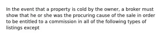 In the event that a property is cold by the owner, a broker must show that he or she was the procuring cause of the sale in order to be entitled to a commission in all of the following types of listings except