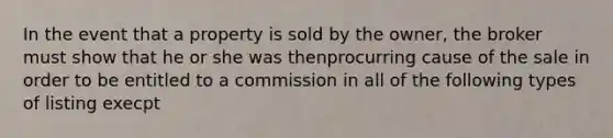 In the event that a property is sold by the owner, the broker must show that he or she was thenprocurring cause of the sale in order to be entitled to a commission in all of the following types of listing execpt