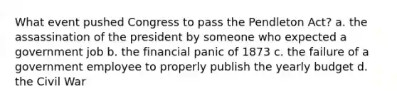 What event pushed Congress to pass the Pendleton Act? a. the assassination of the president by someone who expected a government job b. the financial panic of 1873 c. the failure of a government employee to properly publish the yearly budget d. the Civil War