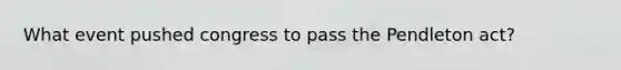 What event pushed congress to pass the Pendleton act?