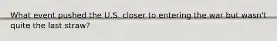 What event pushed the U.S. closer to entering the war but wasn't quite the last straw?
