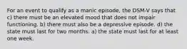 For an event to qualify as a manic episode, the DSM-V says that c) there must be an elevated mood that does not impair functioning. b) there must also be a depressive episode. d) the state must last for two months. a) the state must last for at least one week.