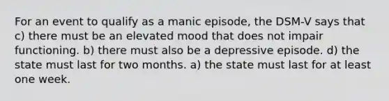 For an event to qualify as a manic episode, the DSM-V says that c) there must be an elevated mood that does not impair functioning. b) there must also be a depressive episode. d) the state must last for two months. a) the state must last for at least one week.