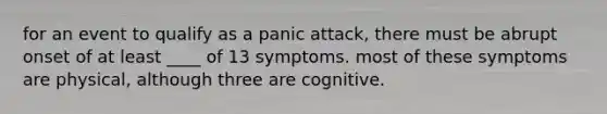 for an event to qualify as a panic attack, there must be abrupt onset of at least ____ of 13 symptoms. most of these symptoms are physical, although three are cognitive.