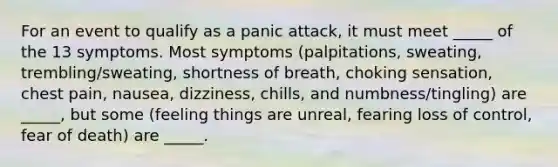 For an event to qualify as a panic attack, it must meet _____ of the 13 symptoms. Most symptoms (palpitations, sweating, trembling/sweating, shortness of breath, choking sensation, chest pain, nausea, dizziness, chills, and numbness/tingling) are _____, but some (feeling things are unreal, fearing loss of control, fear of death) are _____.