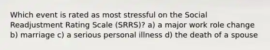 Which event is rated as most stressful on the Social Readjustment Rating Scale (SRRS)? a) a major work role change b) marriage c) a serious personal illness d) the death of a spouse