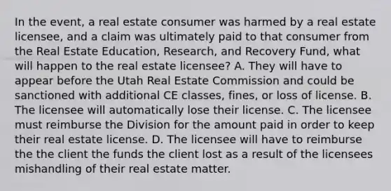 In the event, a real estate consumer was harmed by a real estate licensee, and a claim was ultimately paid to that consumer from the Real Estate Education, Research, and Recovery Fund, what will happen to the real estate licensee? A. They will have to appear before the Utah Real Estate Commission and could be sanctioned with additional CE classes, fines, or loss of license. B. The licensee will automatically lose their license. C. The licensee must reimburse the Division for the amount paid in order to keep their real estate license. D. The licensee will have to reimburse the the client the funds the client lost as a result of the licensees mishandling of their real estate matter.