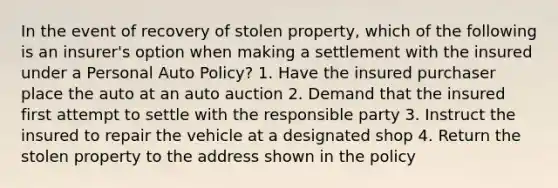 In the event of recovery of stolen property, which of the following is an insurer's option when making a settlement with the insured under a Personal Auto Policy? 1. Have the insured purchaser place the auto at an auto auction 2. Demand that the insured first attempt to settle with the responsible party 3. Instruct the insured to repair the vehicle at a designated shop 4. Return the stolen property to the address shown in the policy