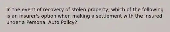 In the event of recovery of stolen property, which of the following is an insurer's option when making a settlement with the insured under a Personal Auto Policy?