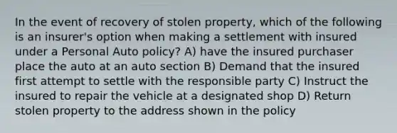 In the event of recovery of stolen property, which of the following is an insurer's option when making a settlement with insured under a Personal Auto policy? A) have the insured purchaser place the auto at an auto section B) Demand that the insured first attempt to settle with the responsible party C) Instruct the insured to repair the vehicle at a designated shop D) Return stolen property to the address shown in the policy