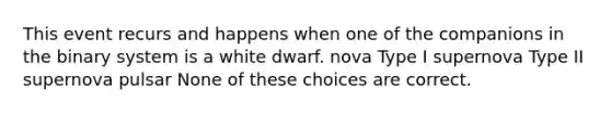 This event recurs and happens when one of the companions in the binary system is a white dwarf. nova Type I supernova Type II supernova pulsar None of these choices are correct.