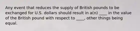 Any event that reduces the supply of British pounds to be exchanged for U.S. dollars should result in a(n) ____ in the value of the British pound with respect to ____, other things being equal.