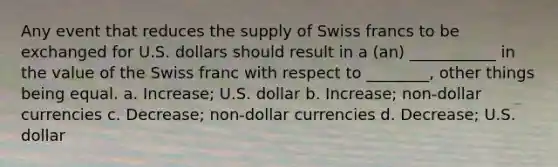 Any event that reduces the supply of Swiss francs to be exchanged for U.S. dollars should result in a (an) ___________ in the value of the Swiss franc with respect to ________, other things being equal. a. Increase; U.S. dollar b. Increase; non-dollar currencies c. Decrease; non-dollar currencies d. Decrease; U.S. dollar