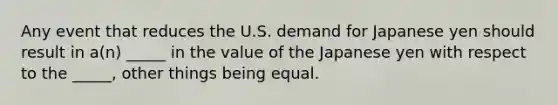 Any event that reduces the U.S. demand for Japanese yen should result in a(n) _____ in the value of the Japanese yen with respect to the _____, other things being equal.