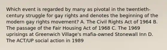 Which event is regarded by many as pivotal in the twentieth-century struggle for gay rights and denotes the beginning of the modern gay rights movement? A. The Civil Rights Act of 1964 B. The passage of the Fair Housing Act of 1968 C. The 1969 uprisings at Greenwich Village's mafia-owned Stonewall Inn D. The ACT/UP social action in 1989