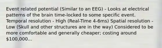 Event related potential (Similar to an EEG) - Looks at electrical patterns of the brain time-locked to some specific event. Temporal resolution - High (Real-Time 4-6ms) Spatial resolution - Low (Skull and other structures are in the way) Considered to be more comfortable and generally cheaper; costing around 100,000...