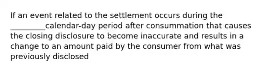 If an event related to the settlement occurs during the _________calendar-day period after consummation that causes the closing disclosure to become inaccurate and results in a change to an amount paid by the consumer from what was previously disclosed