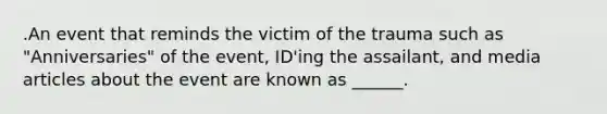 .An event that reminds the victim of the trauma such as "Anniversaries" of the event, ID'ing the assailant, and media articles about the event are known as ______.