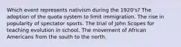 Which event represents nativism during the 1920's? The adoption of the quota system to limit immigration. The rise in popularity of spectator sports. The trial of John Scopes for teaching evolution in school. The movement of African Americans from the south to the north.