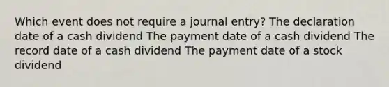 Which event does not require a journal entry? The declaration date of a cash dividend The payment date of a cash dividend The record date of a cash dividend The payment date of a stock dividend