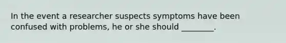 In the event a researcher suspects symptoms have been confused with problems, he or she should ________.